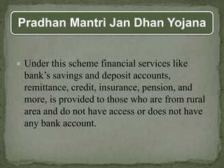 Pradhan Mantri Jan Dhan Yojana
 Under this scheme financial services like
bank’s savings and deposit accounts,
remittance, credit, insurance, pension, and
more, is provided to those who are from rural
area and do not have access or does not have
any bank account.
 