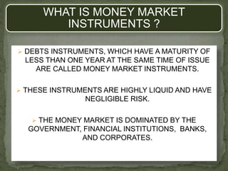 WHAT IS MONEY MARKET
INSTRUMENTS ?
 DEBTS INSTRUMENTS, WHICH HAVE A MATURITY OF
LESS THAN ONE YEAR AT THE SAME TIME OF ISSUE
ARE CALLED MONEY MARKET INSTRUMENTS.
 THESE INSTRUMENTS ARE HIGHLY LIQUID AND HAVE
NEGLIGIBLE RISK.
 THE MONEY MARKET IS DOMINATED BY THE
GOVERNMENT, FINANCIAL INSTITUTIONS, BANKS,
AND CORPORATES.
 