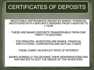 CERTIFICATES OF DEPOSITS
 NEGOTIABLE INSTRUMENTS ISSUED BY BANKS / FINANCIAL
INSTUTIONS WITH A MATURITY RANGING FROM 3 MONTHS TO
1 YEAR
 THESE ARE BANKS DEPOSITS TRANSFERABLE FROM ONE
PARTY TO ANOTHER
 THE PRINCIPAL INVESTORS ARE BANKS, FINANCIAL
INSTITUTIONS, CORPORATES AND MUTUAL FUNDS
 THESE CARRY AN EXPLICIT RATE OF INTEREST
 BANKS NORMALLY TAILOR MAKE THEIR DENOMINATIONS AND
MATURITIES TO SUIT THE NEEDS OF THE INVESTORS
 