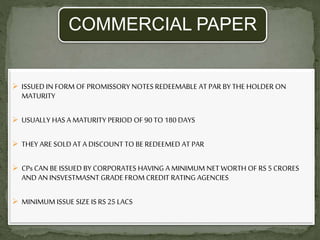 COMMERCIAL PAPER
 ISSUED IN FORM OF PROMISSORY NOTES REDEEMABLE AT PAR BY THE HOLDER ON
MATURITY
 USUALLY HAS A MATURITY PERIOD OF 90 TO 180 DAYS
 THEY ARE SOLD AT A DISCOUNT TO BE REDEEMED AT PAR
 CPs CAN BE ISSUED BY CORPORATES HAVING A MINIMUM NET WORTH OF RS 5 CRORES
AND AN INSVESTMASNT GRADE FROM CREDIT RATING AGENCIES
 MINIMUM ISSUE SIZE IS RS 25 LACS
 