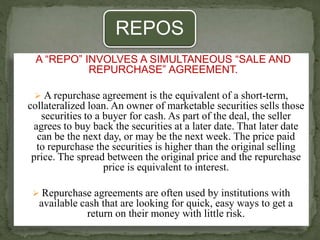 REPOS
A “REPO” INVOLVES A SIMULTANEOUS “SALE AND
REPURCHASE” AGREEMENT.
 A repurchase agreement is the equivalent of a short-term,
collateralized loan. An owner of marketable securities sells those
securities to a buyer for cash. As part of the deal, the seller
agrees to buy back the securities at a later date. That later date
can be the next day, or may be the next week. The price paid
to repurchase the securities is higher than the original selling
price. The spread between the original price and the repurchase
price is equivalent to interest.
 Repurchase agreements are often used by institutions with
available cash that are looking for quick, easy ways to get a
return on their money with little risk.
 