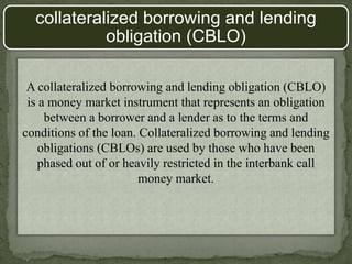 A collateralized borrowing and lending obligation (CBLO)
is a money market instrument that represents an obligation
between a borrower and a lender as to the terms and
conditions of the loan. Collateralized borrowing and lending
obligations (CBLOs) are used by those who have been
phased out of or heavily restricted in the interbank call
money market.
collateralized borrowing and lending
obligation (CBLO)
 