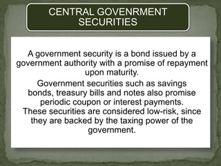 CENTRAL GOVENRMENT
SECURITIES
A government security is a bond issued by a
government authority with a promise of repayment
upon maturity.
Government securities such as savings
bonds, treasury bills and notes also promise
periodic coupon or interest payments.
These securities are considered low-risk, since
they are backed by the taxing power of the
government.
 