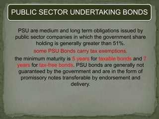 PUBLIC SECTOR UNDERTAKING BONDS
PSU are medium and long term obligations issued by
public sector companies in which the government share
holding is generally greater than 51%.
some PSU Bonds carry tax exemptions.
the minimum maturity is 5 years for taxable bonds and 7
years for tax-free bonds. PSU bonds are generally not
guaranteed by the government and are in the form of
promissory notes transferable by endorsement and
delivery.
 