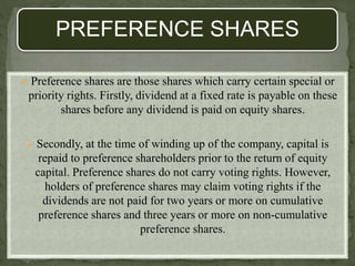 PREFERENCE SHARES
 Preference shares are those shares which carry certain special or
priority rights. Firstly, dividend at a fixed rate is payable on these
shares before any dividend is paid on equity shares.
 Secondly, at the time of winding up of the company, capital is
repaid to preference shareholders prior to the return of equity
capital. Preference shares do not carry voting rights. However,
holders of preference shares may claim voting rights if the
dividends are not paid for two years or more on cumulative
preference shares and three years or more on non-cumulative
preference shares.
 