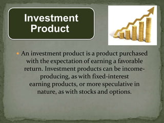 Investment
Product
 An investment product is a product purchased
with the expectation of earning a favorable
return. Investment products can be income-
producing, as with fixed-interest
earning products, or more speculative in
nature, as with stocks and options.
 