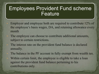 Employees Provident Fund scheme
Feature
• Employer and employee both are required to contribute 12% of
the employee’s basis wages, DA, and retaining allowance every
month
• The employee can choose to contribute additional amounts,
subject to certain restrictions.
• The interest rate on the provident fund balance is declared
annually.
• The balance in the PF account in fully exempt from wealth tax.
• Within certain limit, the employee is eligible to take a loan
against the provident fund balance pertaining to his
contributions only.
 