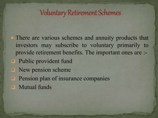  There are various schemes and annuity products that
investors may subscribe to voluntary primarily to
provide retirement benefits. The important ones are :-
 Public provident fund
 New pension scheme
 Pension plan of insurance companies
 Mutual funds
 