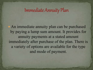  An immediate annuity plan can be purchased
by paying a lump sum amount. It provides for
annuity payments at a stated amount
immediately after purchase of the plan. There is
a variety of options are available for the type
and mode of payment.
 