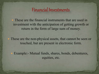  These are the financial instruments that are used in
investment with the anticipation of getting growth or
return in the form of large sum of money.
 These are the non-physical assets, that cannot be seen or
touched, but are present in electronic form.
 Example:- Mutual funds, shares, bonds, debentures,
equities, etc.
 