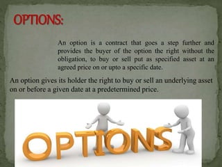 An option is a contract that goes a step further and
provides the buyer of the option the right without the
obligation, to buy or sell put as specified asset at an
agreed price on or upto a specific date.
An option gives its holder the right to buy or sell an underlying asset
on or before a given date at a predetermined price.
 