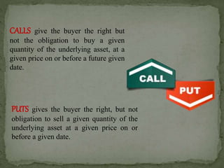 CALLS give the buyer the right but
not the obligation to buy a given
quantity of the underlying asset, at a
given price on or before a future given
date.
PUTS gives the buyer the right, but not
obligation to sell a given quantity of the
underlying asset at a given price on or
before a given date.
 