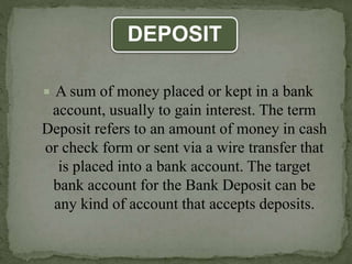 DEPOSIT
 A sum of money placed or kept in a bank
account, usually to gain interest. The term
Deposit refers to an amount of money in cash
or check form or sent via a wire transfer that
is placed into a bank account. The target
bank account for the Bank Deposit can be
any kind of account that accepts deposits.
 