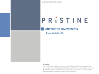 www.edupristine.com




   Alternative Investments
    Topic Weight: 3%




© Pristine
This Presentation has been prepared to provide general information about the
Company to whom it is addressed. This Presentation does not purport to contain all
the information. The information provided in this presentation is meant only for
the recipient and is not to be shared with anyone else.
 