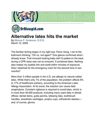 Alternative latex hits the market
By Monica F. Anderson, D.D.S.
March 12, 2009


The familiar itching began in my right eye. Panic rising, I ran to the
bathroom thinking, "Oh no, not again!" One glance confirmed what I
already knew: That innocent looking baby doll I'd patted on the back
during a CPR class was not so innocent. It contained latex. Nothing
else makes my eyelids itch and swell within minutes of exposure.
Was I destined for the emergency room for the second time in two
months?

More than 3 million people in the U.S. are allergic to natural rubber
latex. While that's only 1% of the population, the problem affects 8%
to 17% of healthcare workers, according to the American Latex
Allergy Association. At its worst, the reaction can cause fatal
anaphylaxis. Constant vigilance is required to avoid latex, which is
in more than 40,000 products, including many used daily in dental
offices: dental dams, gutta percha, bitewing tabs, toothbrush
handles, anesthetic cartridges, prophy cups, orthodontic elastics --
and, of course, gloves.
 