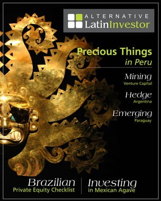 A L T E R N A T I V E
                            LatinInvestor
                                              July / August 2009




                           Precious Things
                                         in Peru
                                         Mining
                                         Venture Capital


                                         Hedge
                                              Argentina


                                     Emerging
                                              Paraguay




     Brazilian               Investing
Private Equity Checklist     in Mexican Agave
                                                         1
 