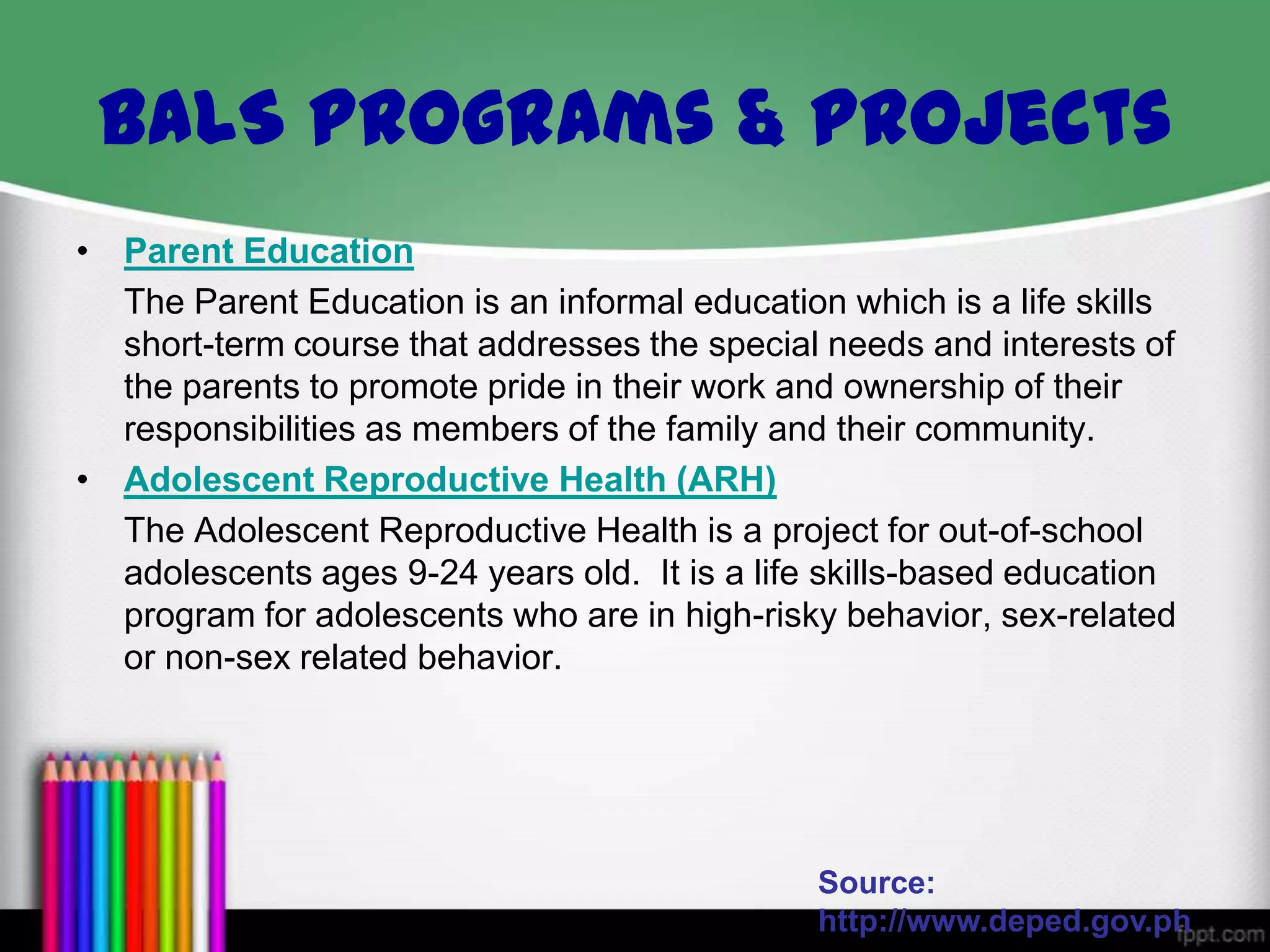 BALS Programs & Projects
• Parent Education
The Parent Education is an informal education which is a life skills
short-term course that addresses the special needs and interests of
the parents to promote pride in their work and ownership of their
responsibilities as members of the family and their community.
• Adolescent Reproductive Health (ARH)
The Adolescent Reproductive Health is a project for out-of-school
adolescents ages 9-24 years old. It is a life skills-based education
program for adolescents who are in high-risky behavior, sex-related
or non-sex related behavior.

Source:
http://www.deped.gov.ph

 