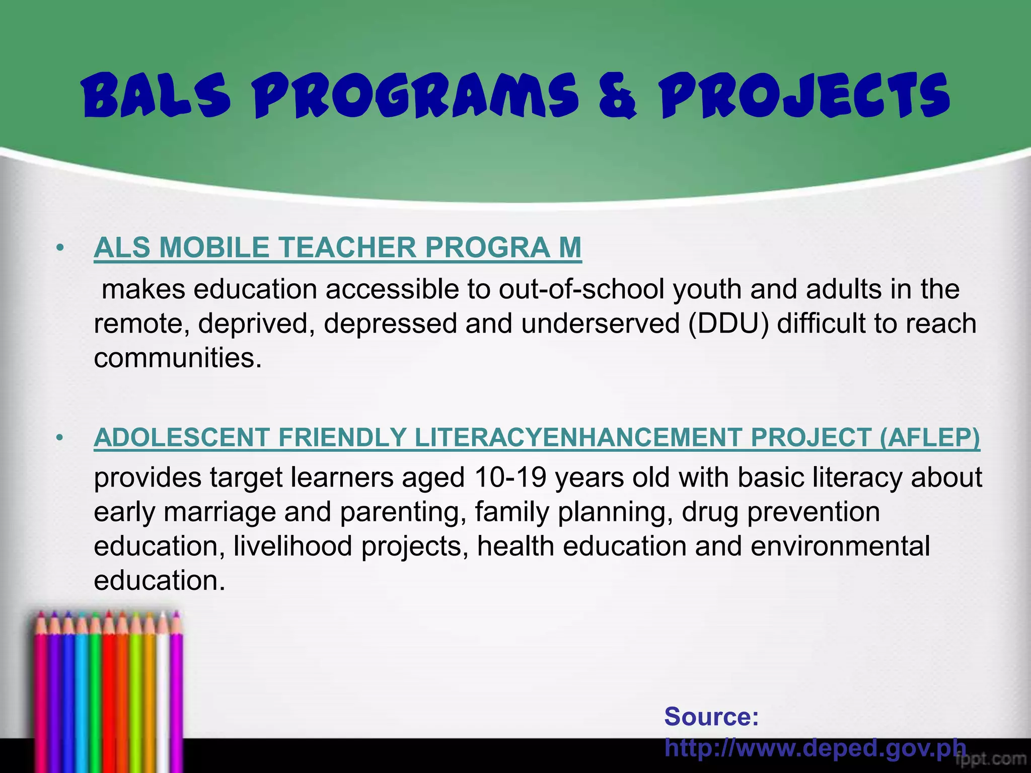 BALS Programs & Projects
• ALS MOBILE TEACHER PROGRA M
makes education accessible to out-of-school youth and adults in the
remote, deprived, depressed and underserved (DDU) difficult to reach
communities.
•

ADOLESCENT FRIENDLY LITERACYENHANCEMENT PROJECT (AFLEP)

provides target learners aged 10-19 years old with basic literacy about
early marriage and parenting, family planning, drug prevention
education, livelihood projects, health education and environmental
education.

Source:
http://www.deped.gov.ph

 