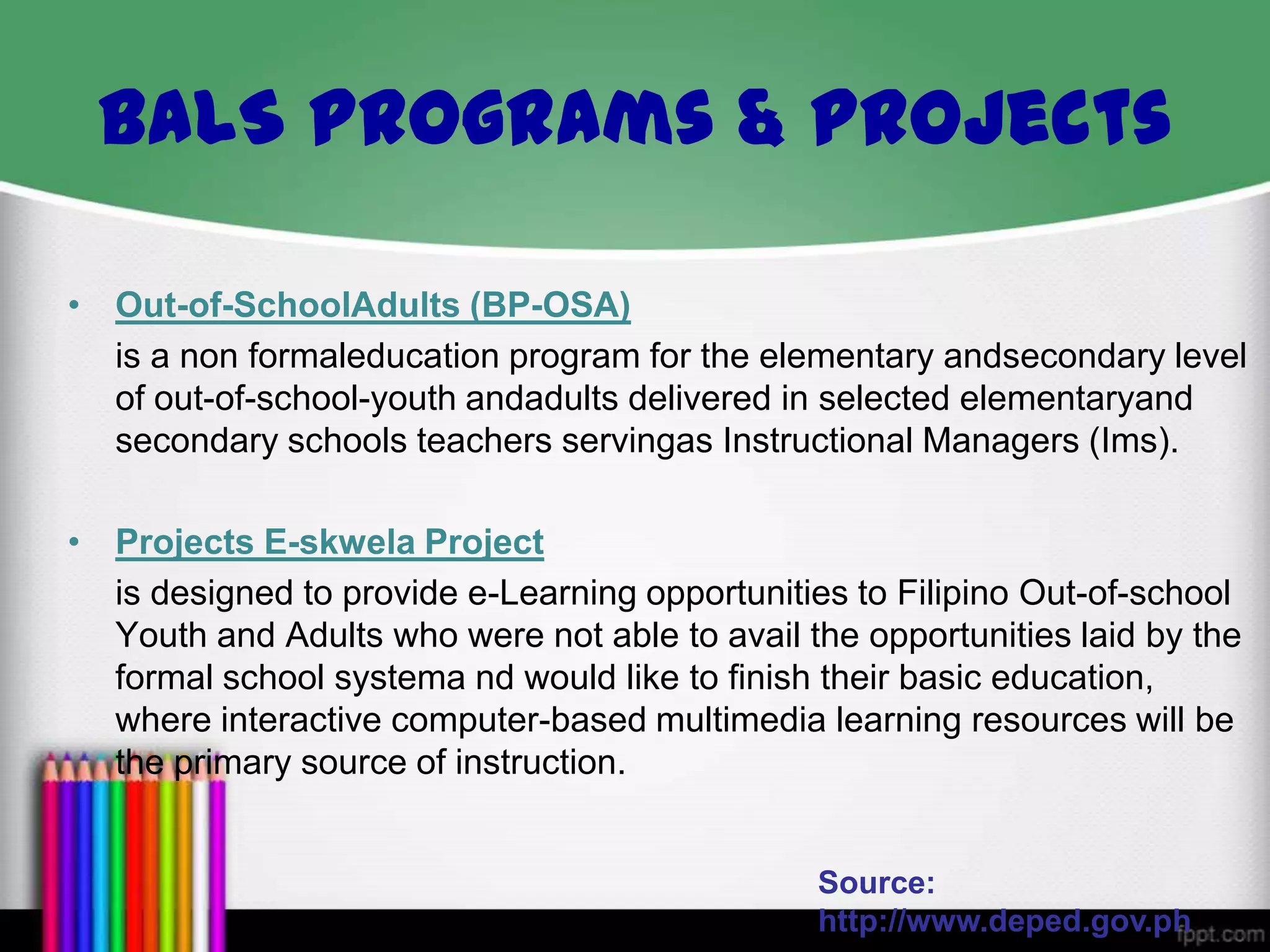 BALS Programs & Projects
• Out-of-SchoolAdults (BP-OSA)
is a non formaleducation program for the elementary andsecondary level
of out-of-school-youth andadults delivered in selected elementaryand
secondary schools teachers servingas Instructional Managers (Ims).
• Projects E-skwela Project
is designed to provide e-Learning opportunities to Filipino Out-of-school
Youth and Adults who were not able to avail the opportunities laid by the
formal school systema nd would like to finish their basic education,
where interactive computer-based multimedia learning resources will be
the primary source of instruction.

Source:
http://www.deped.gov.ph

 