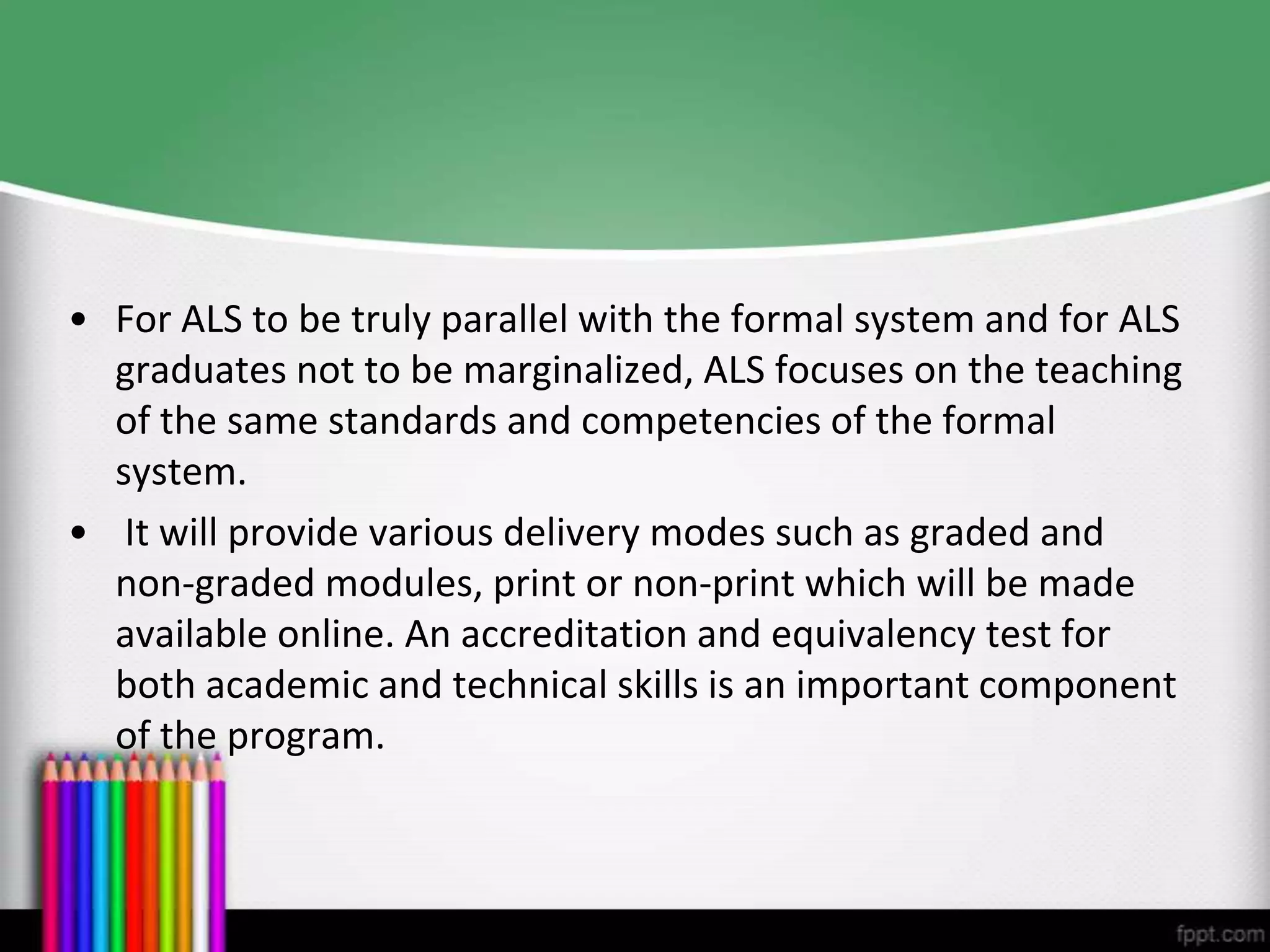 • For ALS to be truly parallel with the formal system and for ALS
graduates not to be marginalized, ALS focuses on the teaching
of the same standards and competencies of the formal
system.
• It will provide various delivery modes such as graded and
non-graded modules, print or non-print which will be made
available online. An accreditation and equivalency test for
both academic and technical skills is an important component
of the program.

 
