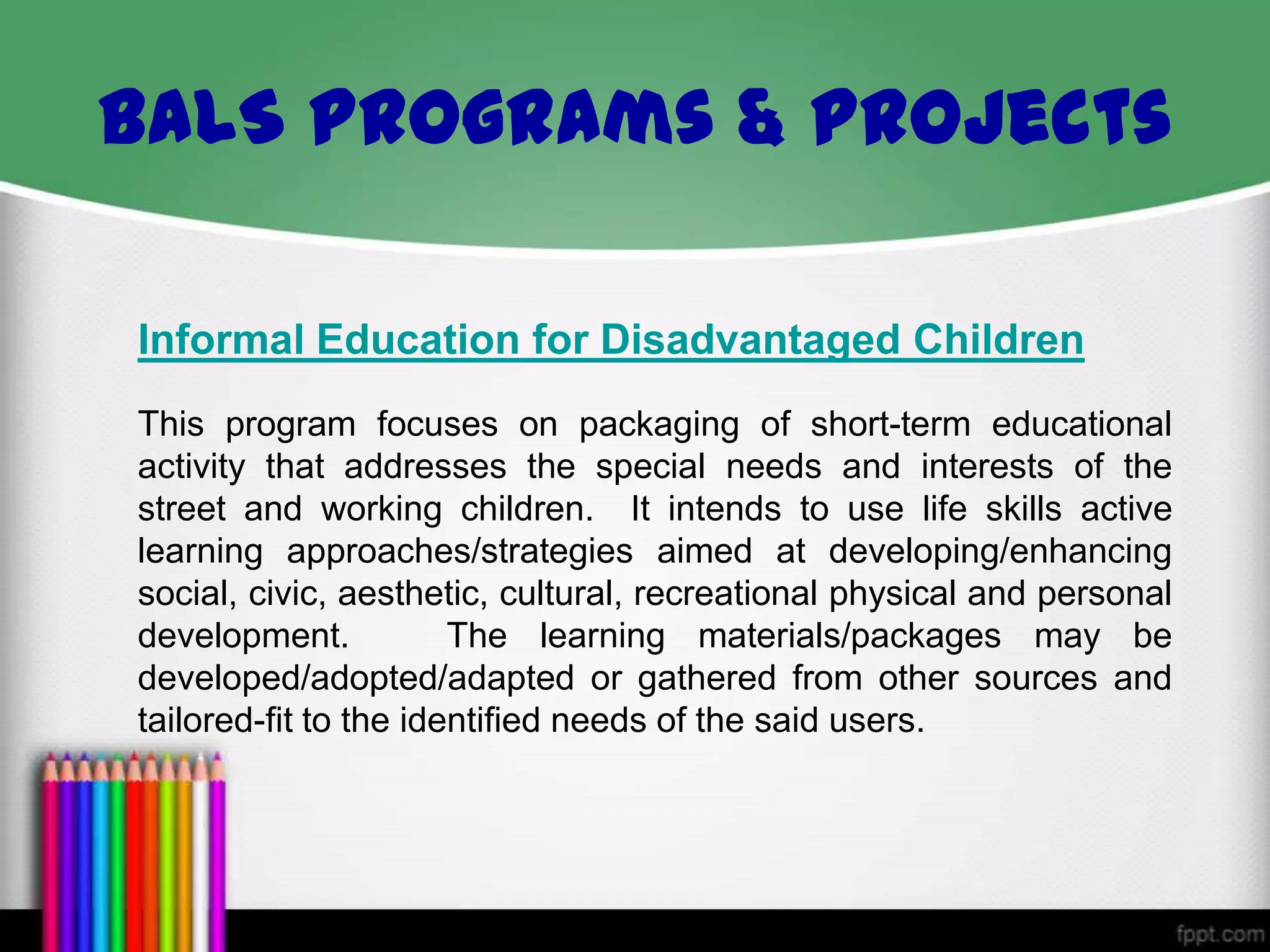 BALS Programs & Projects
Informal Education for Disadvantaged Children
This program focuses on packaging of short-term educational
activity that addresses the special needs and interests of the
street and working children. It intends to use life skills active
learning approaches/strategies aimed at developing/enhancing
social, civic, aesthetic, cultural, recreational physical and personal
development.
The learning materials/packages may be
developed/adopted/adapted or gathered from other sources and
tailored-fit to the identified needs of the said users.

 