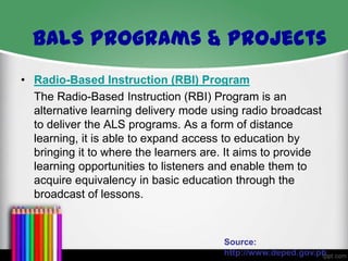 BALS Programs & Projects
• Radio-Based Instruction (RBI) Program
The Radio-Based Instruction (RBI) Program is an
alternative learning delivery mode using radio broadcast
to deliver the ALS programs. As a form of distance
learning, it is able to expand access to education by
bringing it to where the learners are. It aims to provide
learning opportunities to listeners and enable them to
acquire equivalency in basic education through the
broadcast of lessons.

Source:
http://www.deped.gov.ph

 