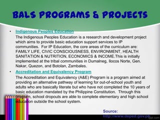 BALS Programs & Projects
•

•

Indigenous Peoples Education
The Indigenous Peoples Education is a research and development project
which aims to provide basic education support services to IP
communities. For IP Education, the core areas of the curriculum are:
FAMILY LIFE, CIVIC CONSCIOUSNESS, ENVIRONMENT, HEALTH
SANITATION & NUTRITION, ECONOMICS & INCOME.This is initially
implemented at the tribal communities in Dumalneg, Ilocos Norte, Gen.
Nakar, Quezon, and Botolan, Zambales.
Accreditation and Equivalency Program
The Accreditation and Equivalency (A&E) Program is a program aimed at
providing an alternative pathway of learning for out-of-school youth and
adults who are basically literate but who have not completed the 10 years of
basic education mandated by the Philippine Constitution. Through this
program, school dropouts are able to complete elementary and high school
education outside the school system.

Source:
http://www.deped.gov.ph

 