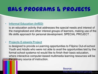 BALS Programs & Projects
• Informal Education (InfED)
is an education activity that addresses the special needs and interest of
the marginalized and other interest groups of learners, making use of the
life skills approach for personal development. SPECIAL PROJECT .
• Projects E-skwela Project
is designed to provide e-Learning opportunities to Filipino Out-of-school
Youth and Adults who were not able to avail the opportunities laid by the
formal school systema nd would like to finish their basic education,
where interactive computer-based multimedia learning resources will be
the primary source of instruction.

Source:
http://www.deped.gov.ph

 