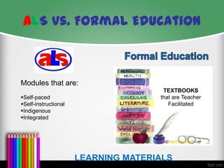 ALS vs. Formal Education

Modules that are:
Self-paced
Self-instructional
Indigenous
Integrated

TEXTBOOKS
that are Teacher
Facilitated

LEARNING MATERIALS

 