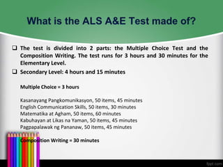  The test is divided into 2 parts: the Multiple Choice Test and the
Composition Writing. The test runs for 3 hours and 30 minutes for the
Elementary Level.
 Secondary Level: 4 hours and 15 minutes
Multiple Choice = 3 hours
Kasanayang Pangkomunikasyon, 50 items, 45 minutes
English Communication Skills, 50 items, 30 minutes
Matematika at Agham, 50 items, 60 minutes
Kabuhayan at Likas na Yaman, 50 items, 45 minutes
Pagpapalawak ng Pananaw, 50 items, 45 minutes
Composition Writing = 30 minutes

 