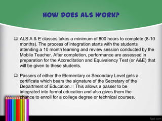 How Does ALS Work?
 ALS A & E classes takes a minimum of 800 hours to complete (8-10
months). The process of integration starts with the students
attending a 10 month learning and review session conducted by the
Mobile Teacher. After completion, performance are assessed in
preparation for the Accreditation and Equivalency Test (or A&E) that
will be given to these students.
 Passers of either the Elementary or Secondary Level gets a
certificate which bears the signature of the Secretary of the
Department of Education.This allows a passer to be
integrated into formal education and also gives them the
chance to enroll for a college degree or technical courses.

 