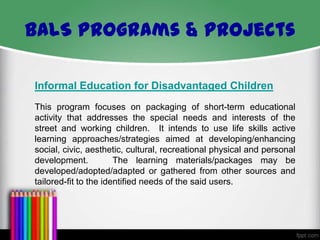 BALS Programs & Projects
Informal Education for Disadvantaged Children
This program focuses on packaging of short-term educational
activity that addresses the special needs and interests of the
street and working children. It intends to use life skills active
learning approaches/strategies aimed at developing/enhancing
social, civic, aesthetic, cultural, recreational physical and personal
development.
The learning materials/packages may be
developed/adopted/adapted or gathered from other sources and
tailored-fit to the identified needs of the said users.

 
