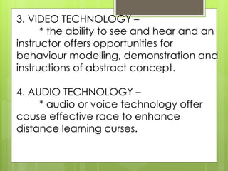 3. VIDEO TECHNOLOGY – 
* the ability to see and hear and an 
instructor offers opportunities for 
behaviour modelling, demonstration and 
instructions of abstract concept. 
4. AUDIO TECHNOLOGY – 
* audio or voice technology offer 
cause effective race to enhance 
distance learning curses. 
