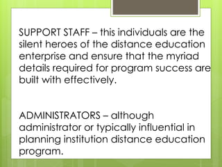 SUPPORT STAFF – this individuals are the 
silent heroes of the distance education 
enterprise and ensure that the myriad 
details required for program success are 
built with effectively. 
ADMINISTRATORS – although 
administrator or typically influential in 
planning institution distance education 
program. 
 