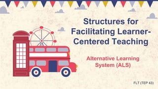 Structures for
Facilitating Learner-
Centered Teaching
Alternative Learning
System (ALS)
FLT (TEP 43)
 