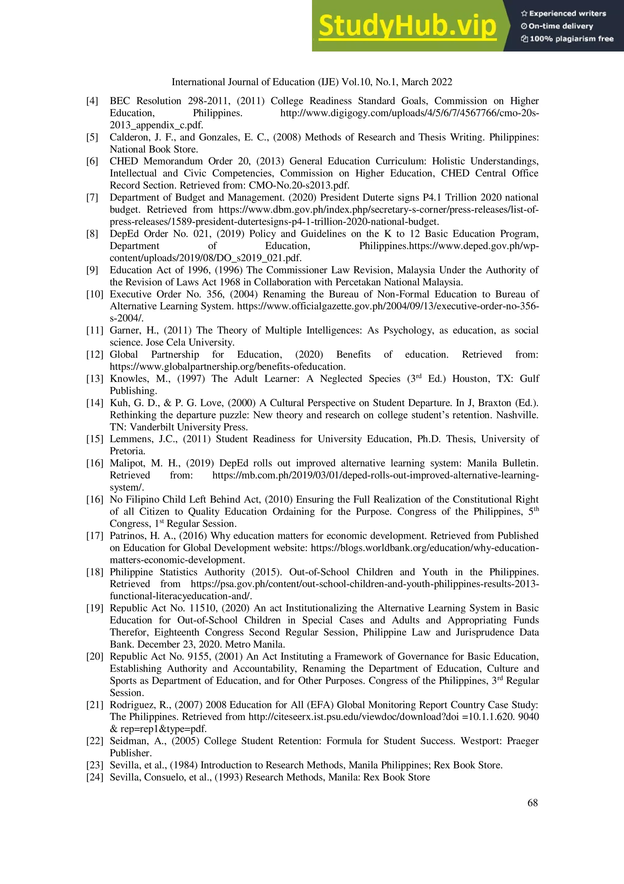 International Journal of Education (IJE) Vol.10, No.1, March 2022
68
[4] BEC Resolution 298-2011, (2011) College Readiness Standard Goals, Commission on Higher
Education, Philippines. http://www.digigogy.com/uploads/4/5/6/7/4567766/cmo-20s-
2013_appendix_c.pdf.
[5] Calderon, J. F., and Gonzales, E. C., (2008) Methods of Research and Thesis Writing. Philippines:
National Book Store.
[6] CHED Memorandum Order 20, (2013) General Education Curriculum: Holistic Understandings,
Intellectual and Civic Competencies, Commission on Higher Education, CHED Central Office
Record Section. Retrieved from: CMO-No.20-s2013.pdf.
[7] Department of Budget and Management. (2020) President Duterte signs P4.1 Trillion 2020 national
budget. Retrieved from https://www.dbm.gov.ph/index.php/secretary-s-corner/press-releases/list-of-
press-releases/1589-president-dutertesigns-p4-1-trillion-2020-national-budget.
[8] DepEd Order No. 021, (2019) Policy and Guidelines on the K to 12 Basic Education Program,
Department of Education, Philippines.https://www.deped.gov.ph/wp-
content/uploads/2019/08/DO_s2019_021.pdf.
[9] Education Act of 1996, (1996) The Commissioner Law Revision, Malaysia Under the Authority of
the Revision of Laws Act 1968 in Collaboration with Percetakan National Malaysia.
[10] Executive Order No. 356, (2004) Renaming the Bureau of Non-Formal Education to Bureau of
Alternative Learning System. https://www.officialgazette.gov.ph/2004/09/13/executive-order-no-356-
s-2004/.
[11] Garner, H., (2011) The Theory of Multiple Intelligences: As Psychology, as education, as social
science. Jose Cela University.
[12] Global Partnership for Education, (2020) Benefits of education. Retrieved from:
https://www.globalpartnership.org/benefits-ofeducation.
[13] Knowles, M., (1997) The Adult Learner: A Neglected Species (3rd
Ed.) Houston, TX: Gulf
Publishing.
[14] Kuh, G. D., & P. G. Love, (2000) A Cultural Perspective on Student Departure. In J, Braxton (Ed.).
Rethinking the departure puzzle: New theory and research on college student’s retention. Nashville.
TN: Vanderbilt University Press.
[15] Lemmens, J.C., (2011) Student Readiness for University Education, Ph.D. Thesis, University of
Pretoria.
[16] Malipot, M. H., (2019) DepEd rolls out improved alternative learning system: Manila Bulletin.
Retrieved from: https://mb.com.ph/2019/03/01/deped-rolls-out-improved-alternative-learning-
system/.
[16] No Filipino Child Left Behind Act, (2010) Ensuring the Full Realization of the Constitutional Right
of all Citizen to Quality Education Ordaining for the Purpose. Congress of the Philippines, 5th
Congress, 1st
Regular Session.
[17] Patrinos, H. A., (2016) Why education matters for economic development. Retrieved from Published
on Education for Global Development website: https://blogs.worldbank.org/education/why-education-
matters-economic-development.
[18] Philippine Statistics Authority (2015). Out-of-School Children and Youth in the Philippines.
Retrieved from https://psa.gov.ph/content/out-school-children-and-youth-philippines-results-2013-
functional-literacyeducation-and/.
[19] Republic Act No. 11510, (2020) An act Institutionalizing the Alternative Learning System in Basic
Education for Out-of-School Children in Special Cases and Adults and Appropriating Funds
Therefor, Eighteenth Congress Second Regular Session, Philippine Law and Jurisprudence Data
Bank. December 23, 2020. Metro Manila.
[20] Republic Act No. 9155, (2001) An Act Instituting a Framework of Governance for Basic Education,
Establishing Authority and Accountability, Renaming the Department of Education, Culture and
Sports as Department of Education, and for Other Purposes. Congress of the Philippines, 3rd
Regular
Session.
[21] Rodriguez, R., (2007) 2008 Education for All (EFA) Global Monitoring Report Country Case Study:
The Philippines. Retrieved from http://citeseerx.ist.psu.edu/viewdoc/download?doi =10.1.1.620. 9040
& rep=rep1&type=pdf.
[22] Seidman, A., (2005) College Student Retention: Formula for Student Success. Westport: Praeger
Publisher.
[23] Sevilla, et al., (1984) Introduction to Research Methods, Manila Philippines; Rex Book Store.
[24] Sevilla, Consuelo, et al., (1993) Research Methods, Manila: Rex Book Store
 