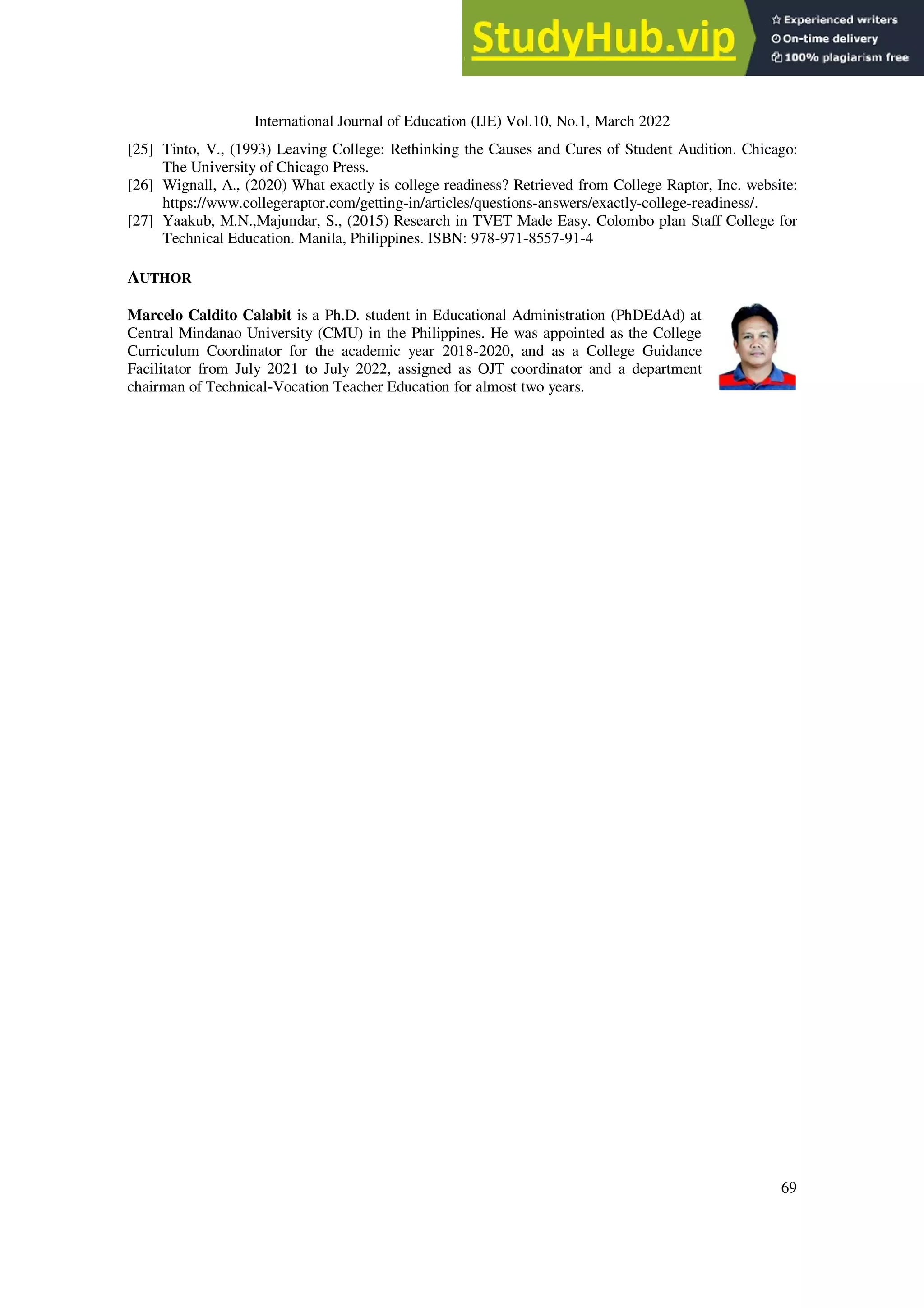 International Journal of Education (IJE) Vol.10, No.1, March 2022
69
[25] Tinto, V., (1993) Leaving College: Rethinking the Causes and Cures of Student Audition. Chicago:
The University of Chicago Press.
[26] Wignall, A., (2020) What exactly is college readiness? Retrieved from College Raptor, Inc. website:
https://www.collegeraptor.com/getting-in/articles/questions-answers/exactly-college-readiness/.
[27] Yaakub, M.N.,Majundar, S., (2015) Research in TVET Made Easy. Colombo plan Staff College for
Technical Education. Manila, Philippines. ISBN: 978-971-8557-91-4
AUTHOR
Marcelo Caldito Calabit is a Ph.D. student in Educational Administration (PhDEdAd) at
Central Mindanao University (CMU) in the Philippines. He was appointed as the College
Curriculum Coordinator for the academic year 2018-2020, and as a College Guidance
Facilitator from July 2021 to July 2022, assigned as OJT coordinator and a department
chairman of Technical-Vocation Teacher Education for almost two years.
 