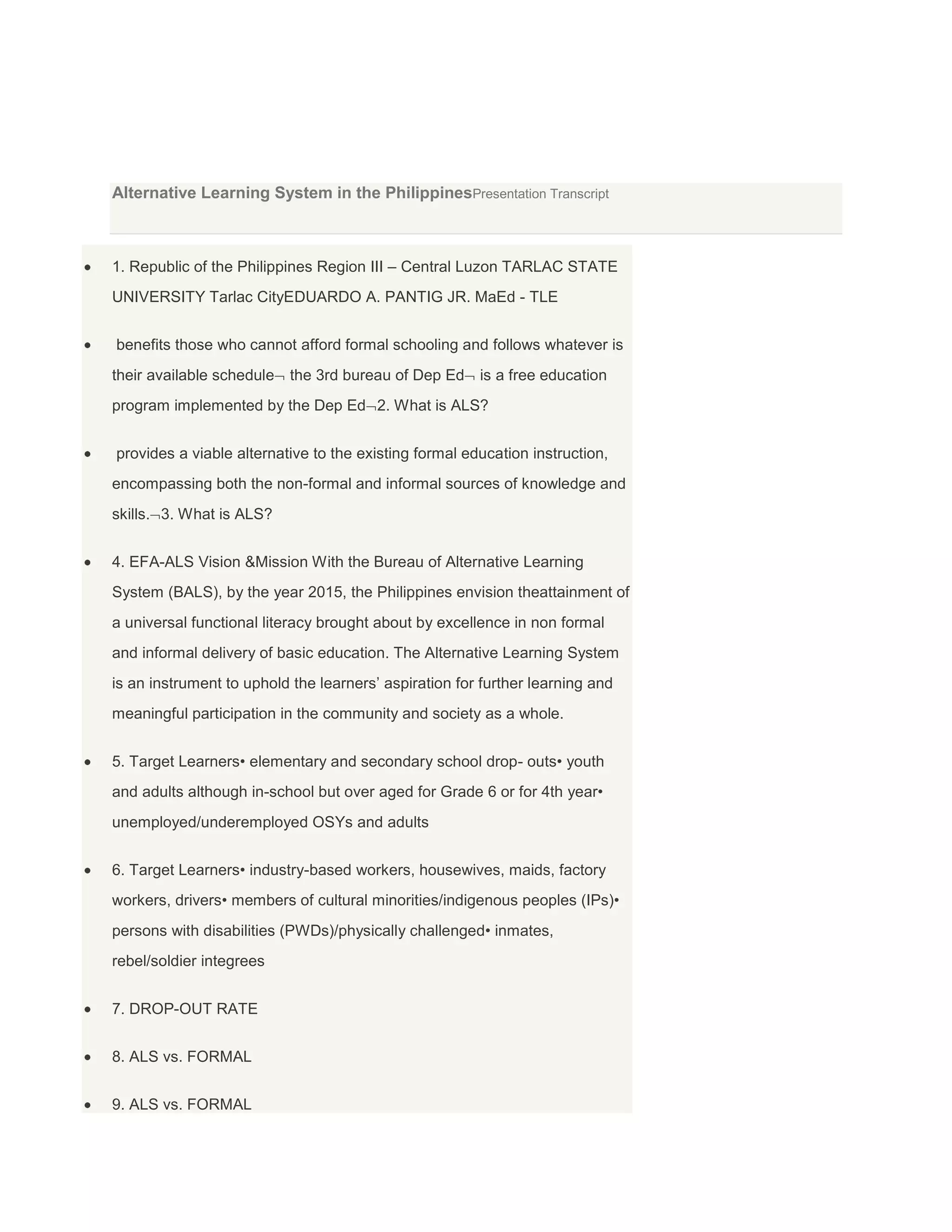 Alternative Learning System in the PhilippinesPresentation Transcript

1. Republic of the Philippines Region III – Central Luzon TARLAC STATE
UNIVERSITY Tarlac CityEDUARDO A. PANTIG JR. MaEd - TLE
benefits those who cannot afford formal schooling and follows whatever is
their available schedule

the 3rd bureau of Dep Ed

is a free education

program implemented by the Dep Ed 2. What is ALS?
provides a viable alternative to the existing formal education instruction,
encompassing both the non-formal and informal sources of knowledge and
skills. 3. What is ALS?
4. EFA-ALS Vision &Mission With the Bureau of Alternative Learning
System (BALS), by the year 2015, the Philippines envision theattainment of
a universal functional literacy brought about by excellence in non formal
and informal delivery of basic education. The Alternative Learning System
is an instrument to uphold the learners’ aspiration for further learning and
meaningful participation in the community and society as a whole.
5. Target Learners• elementary and secondary school drop- outs• youth
and adults although in-school but over aged for Grade 6 or for 4th year•
unemployed/underemployed OSYs and adults
6. Target Learners• industry-based workers, housewives, maids, factory
workers, drivers• members of cultural minorities/indigenous peoples (IPs)•
persons with disabilities (PWDs)/physically challenged• inmates,
rebel/soldier integrees
7. DROP-OUT RATE
8. ALS vs. FORMAL
9. ALS vs. FORMAL

 