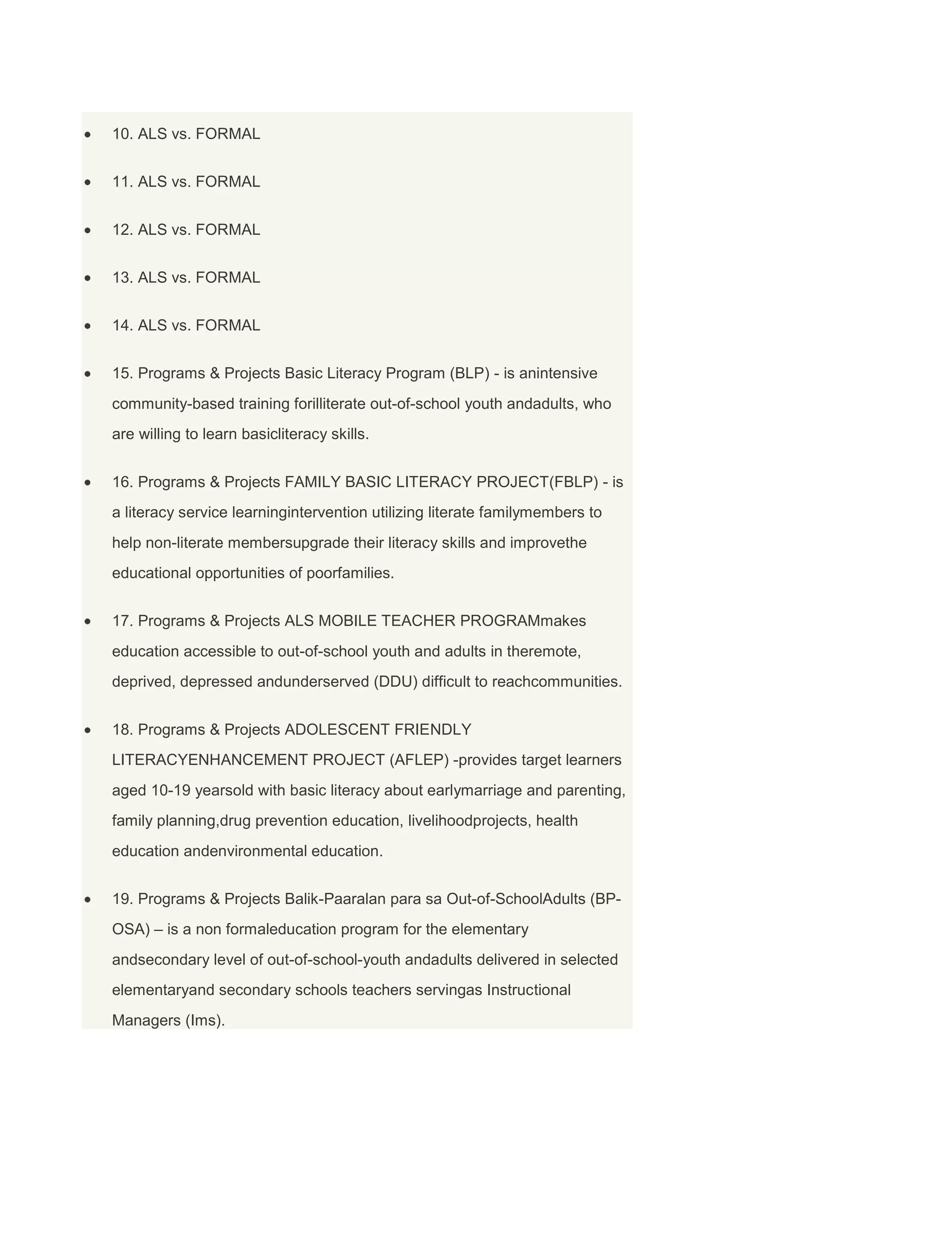 10. ALS vs. FORMAL
11. ALS vs. FORMAL
12. ALS vs. FORMAL
13. ALS vs. FORMAL
14. ALS vs. FORMAL
15. Programs & Projects Basic Literacy Program (BLP) - is anintensive
community-based training forilliterate out-of-school youth andadults, who
are willing to learn basicliteracy skills.
16. Programs & Projects FAMILY BASIC LITERACY PROJECT(FBLP) - is
a literacy service learningintervention utilizing literate familymembers to
help non-literate membersupgrade their literacy skills and improvethe
educational opportunities of poorfamilies.
17. Programs & Projects ALS MOBILE TEACHER PROGRAMmakes
education accessible to out-of-school youth and adults in theremote,
deprived, depressed andunderserved (DDU) difficult to reachcommunities.
18. Programs & Projects ADOLESCENT FRIENDLY
LITERACYENHANCEMENT PROJECT (AFLEP) -provides target learners
aged 10-19 yearsold with basic literacy about earlymarriage and parenting,
family planning,drug prevention education, livelihoodprojects, health
education andenvironmental education.
19. Programs & Projects Balik-Paaralan para sa Out-of-SchoolAdults (BPOSA) – is a non formaleducation program for the elementary
andsecondary level of out-of-school-youth andadults delivered in selected
elementaryand secondary schools teachers servingas Instructional
Managers (Ims).

 