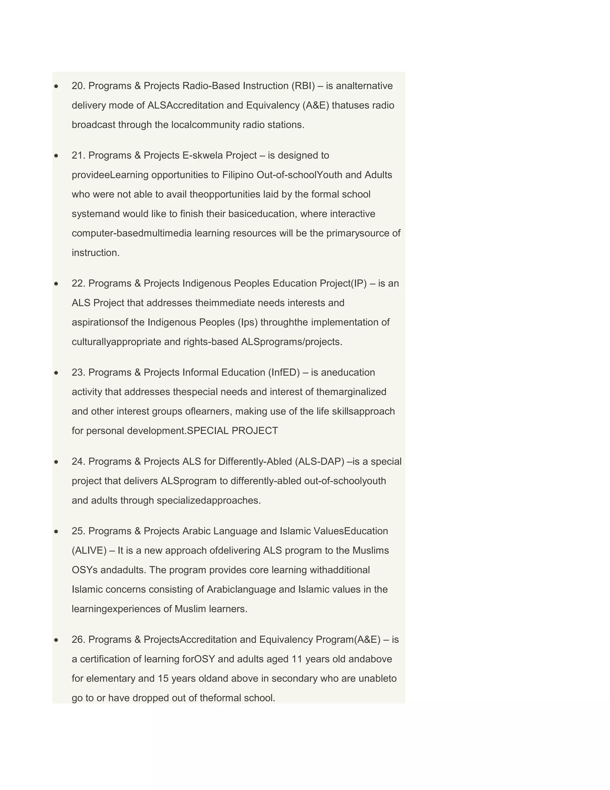 20. Programs & Projects Radio-Based Instruction (RBI) – is analternative
delivery mode of ALSAccreditation and Equivalency (A&E) thatuses radio
broadcast through the localcommunity radio stations.
21. Programs & Projects E-skwela Project – is designed to
provideeLearning opportunities to Filipino Out-of-schoolYouth and Adults
who were not able to avail theopportunities laid by the formal school
systemand would like to finish their basiceducation, where interactive
computer-basedmultimedia learning resources will be the primarysource of
instruction.
22. Programs & Projects Indigenous Peoples Education Project(IP) – is an
ALS Project that addresses theimmediate needs interests and
aspirationsof the Indigenous Peoples (Ips) throughthe implementation of
culturallyappropriate and rights-based ALSprograms/projects.
23. Programs & Projects Informal Education (InfED) – is aneducation
activity that addresses thespecial needs and interest of themarginalized
and other interest groups oflearners, making use of the life skillsapproach
for personal development.SPECIAL PROJECT
24. Programs & Projects ALS for Differently-Abled (ALS-DAP) –is a special
project that delivers ALSprogram to differently-abled out-of-schoolyouth
and adults through specializedapproaches.
25. Programs & Projects Arabic Language and Islamic ValuesEducation
(ALIVE) – It is a new approach ofdelivering ALS program to the Muslims
OSYs andadults. The program provides core learning withadditional
Islamic concerns consisting of Arabiclanguage and Islamic values in the
learningexperiences of Muslim learners.
26. Programs & ProjectsAccreditation and Equivalency Program(A&E) – is
a certification of learning forOSY and adults aged 11 years old andabove
for elementary and 15 years oldand above in secondary who are unableto
go to or have dropped out of theformal school.

 