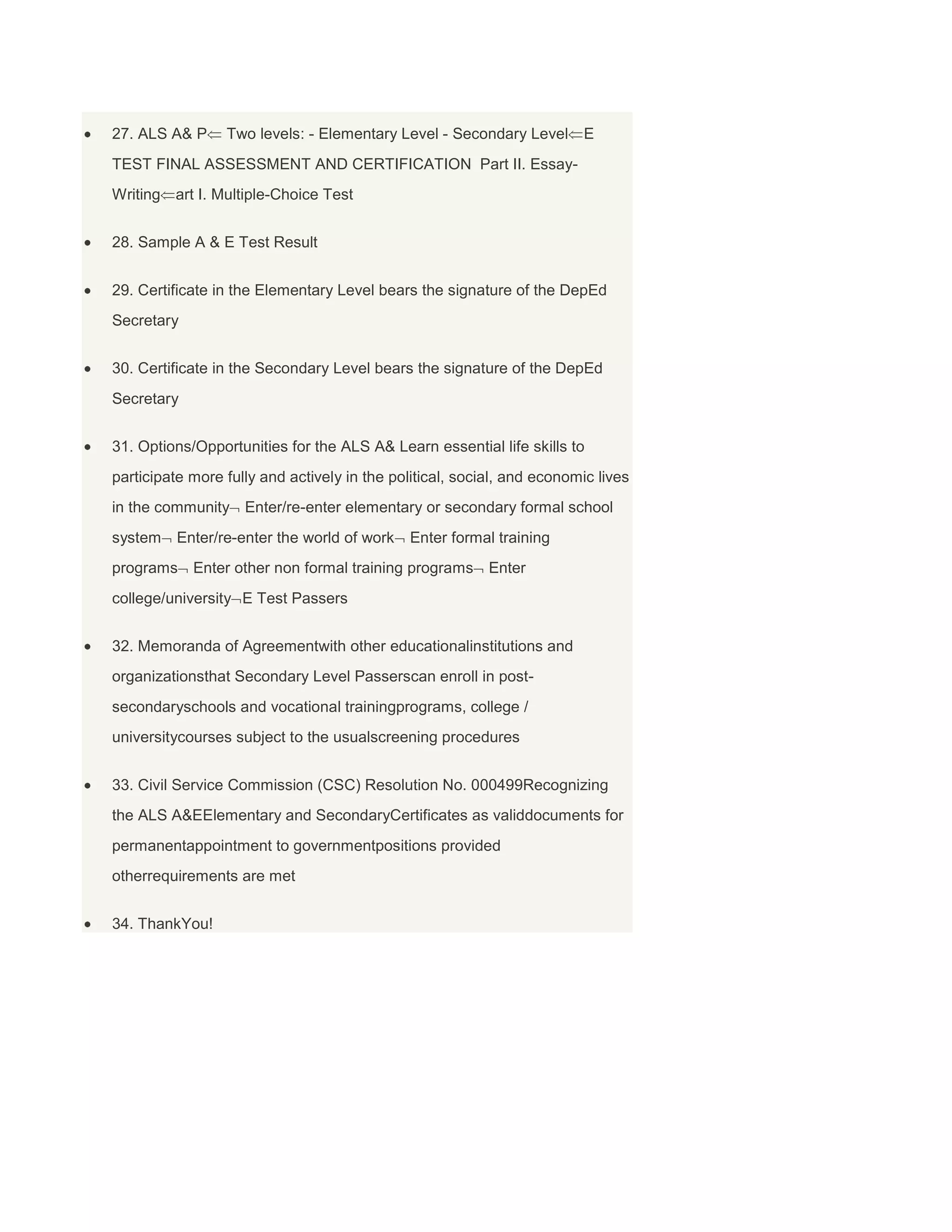 27. ALS A& P

Two levels: - Elementary Level - Secondary Level

E

TEST FINAL ASSESSMENT AND CERTIFICATION Part II. EssayWriting art I. Multiple-Choice Test
28. Sample A & E Test Result
29. Certificate in the Elementary Level bears the signature of the DepEd
Secretary
30. Certificate in the Secondary Level bears the signature of the DepEd
Secretary
31. Options/Opportunities for the ALS A& Learn essential life skills to
participate more fully and actively in the political, social, and economic lives
in the community Enter/re-enter elementary or secondary formal school
system

Enter/re-enter the world of work

Enter formal training

programs Enter other non formal training programs Enter
college/university E Test Passers
32. Memoranda of Agreementwith other educationalinstitutions and
organizationsthat Secondary Level Passerscan enroll in postsecondaryschools and vocational trainingprograms, college /
universitycourses subject to the usualscreening procedures
33. Civil Service Commission (CSC) Resolution No. 000499Recognizing
the ALS A&EElementary and SecondaryCertificates as validdocuments for
permanentappointment to governmentpositions provided
otherrequirements are met
34. ThankYou!

 