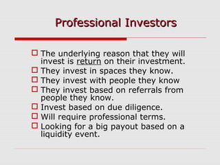  The underlying reason that they will
invest is return on their investment.
 They invest in spaces they know.
 They invest with people they know
 They invest based on referrals from
people they know.
 Invest based on due diligence.
 Will require professional terms.
 Looking for a big payout based on a
liquidity event.
Professional InvestorsProfessional Investors
 