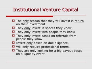  The only reason that they will invest is return
on their investment.
 They only invest in spaces they know.
 They only invest with people they know
 They only invest based on referrals from
people they know.
 Invest only based on due diligence.
 Will only require professional terms.
 They are only looking for a big payout based
on a liquidity event.
Institutional Venture CapitalInstitutional Venture Capital
 