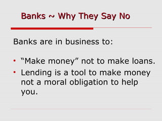 Banks are in business to:
• “Make money” not to make loans.
• Lending is a tool to make money
not a moral obligation to help
you.
Banks ~ Why They Say NoBanks ~ Why They Say No
 