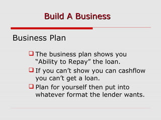 Business Plan
 The business plan shows you
“Ability to Repay” the loan.
 If you can’t show you can cashflow
you can’t get a loan.
 Plan for yourself then put into
whatever format the lender wants.
Build A BusinessBuild A Business
 