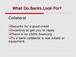 Collateral
Security for a good credit
Incentive to get you to repay
There is no 100% financing
To a bank collateral is real estate or
equipment.
What Do Banks Look For?What Do Banks Look For?
 