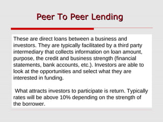 These are direct loans between a business and
investors. They are typically facilitated by a third party
intermediary that collects information on loan amount,
purpose, the credit and business strength (financial
statements, bank accounts, etc.). Investors are able to
look at the opportunities and select what they are
interested in funding.
What attracts investors to participate is return. Typically
rates will be above 10% depending on the strength of
the borrower.
Peer To Peer LendingPeer To Peer Lending
 