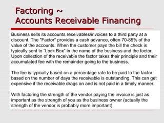 Factoring ~Factoring ~
Accounts Receivable FinancingAccounts Receivable Financing
Business sells its accounts receivables/invoices to a third party at a
discount. The "Factor" provides a cash advance, often 70-85% of the
value of the accounts. When the customer pays the bill the check is
typically sent to “Lock Box” in the name of the business and the factor.
Upon collection of the receivable the factor takes their principle and their
accumulated fee with the remainder going to the business.
The fee is typically based on a percentage rate to be paid to the factor
based on the number of days the receivable is outstanding. This can get
expensive if the receivable drags on and is not paid in a timely manner.
With factoring the strength of the vendor paying the invoice is just as
important as the strength of you as the business owner (actually the
strength of the vendor is probably more important).
 