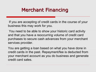 Merchant FinancingMerchant Financing
If you are accepting of credit cards in the course of your
business this may work for you.
You need to be able to show your historic card activity
and that you have a reoccurring volume of credit card
purchases to secure cash advances from your merchant
services provider.
You are getting a loan based on what you have done in
credit cards in the past. Repayment/fee is deducted from
your merchant account as you do business and generate
credit card sales.
 