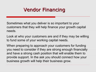 Vendor FinancingVendor Financing
Sometimes what you deliver is so important to your
customers that they will help finance your growth capital
needs.
Look at who your customers are and if they may be willing
to fund some of your working capital needs.
When preparing to approach your customers for funding
you need to consider if they are strong enough financially
and have a strong cash position that will enable them to
provide support. In the ask you should connect how your
business growth will help their business grow.
 